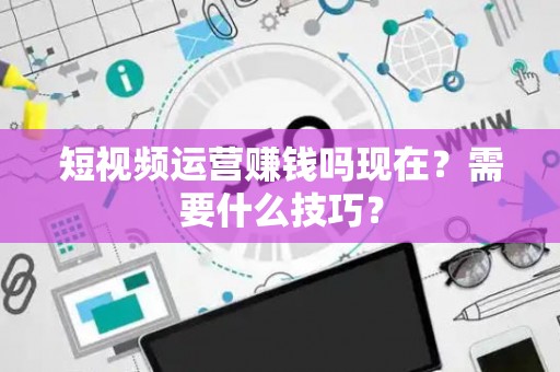 短视频运营赚钱吗现在？需要什么技巧？